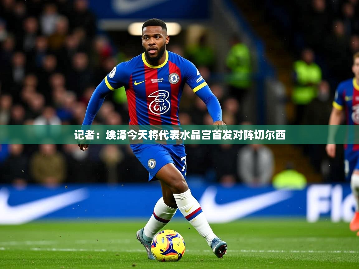 2025爱游戏官方网站入口登录记者:埃泽今天将代表水晶宫首发对阵切尔西 第1张