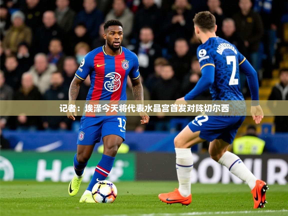 2025爱游戏官方网站入口登录记者:埃泽今天将代表水晶宫首发对阵切尔西 第3张