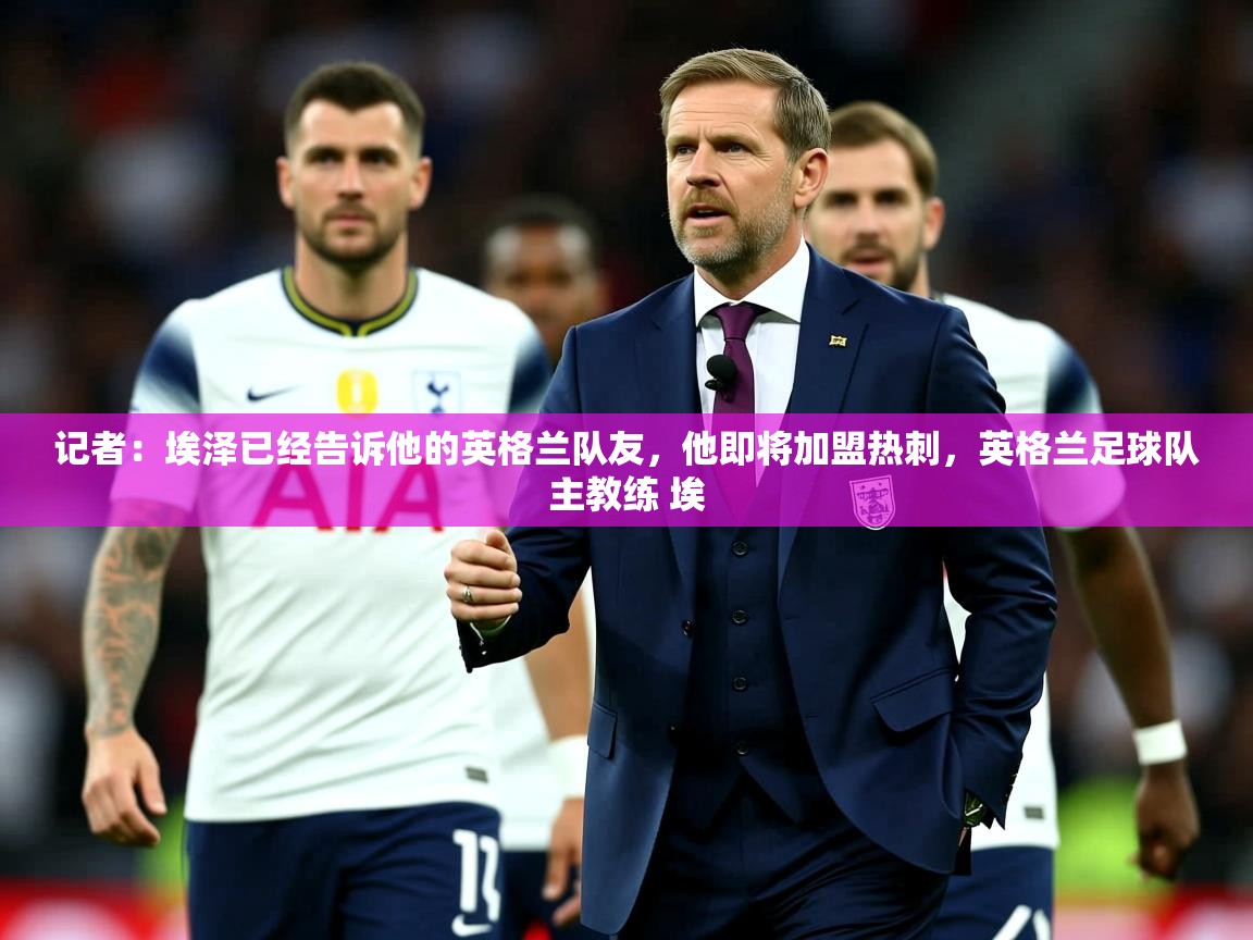 2025爱游戏app记者:埃泽已经告诉他的英格兰队友,他即将加盟热刺,英格兰足球队主教练 埃 第2张