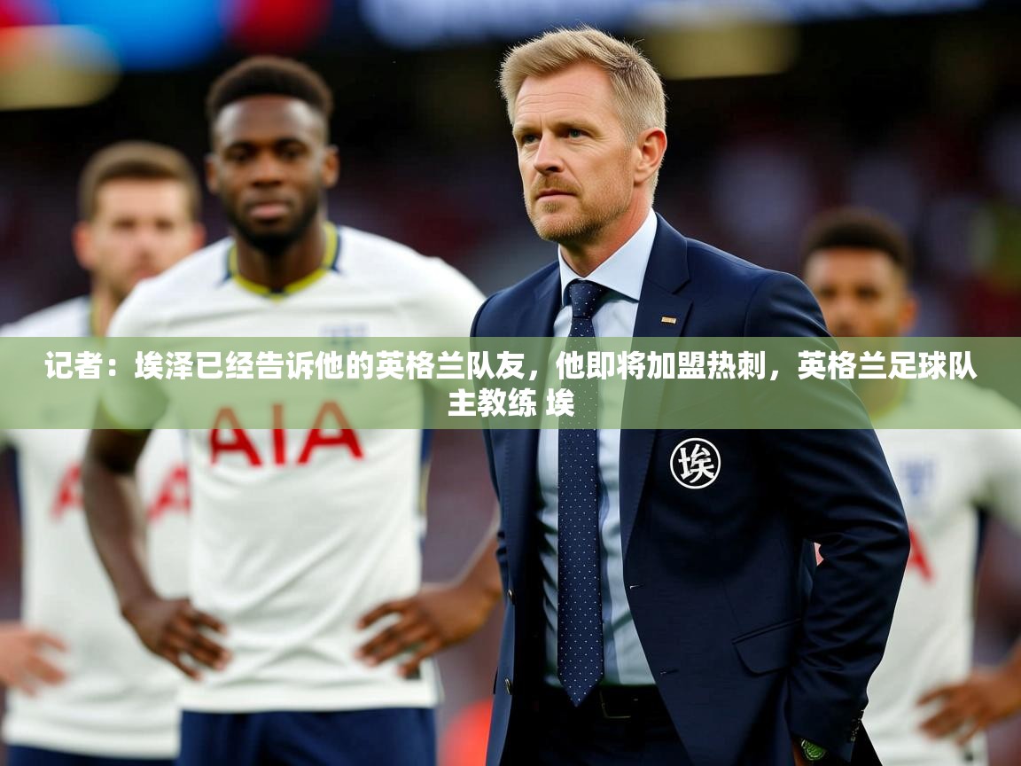 2025爱游戏app记者:埃泽已经告诉他的英格兰队友,他即将加盟热刺,英格兰足球队主教练 埃 第1张