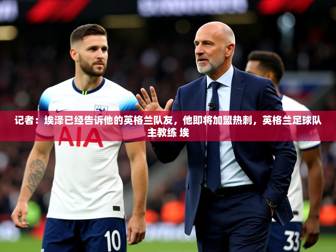 2025爱游戏app记者:埃泽已经告诉他的英格兰队友,他即将加盟热刺,英格兰足球队主教练 埃 第3张