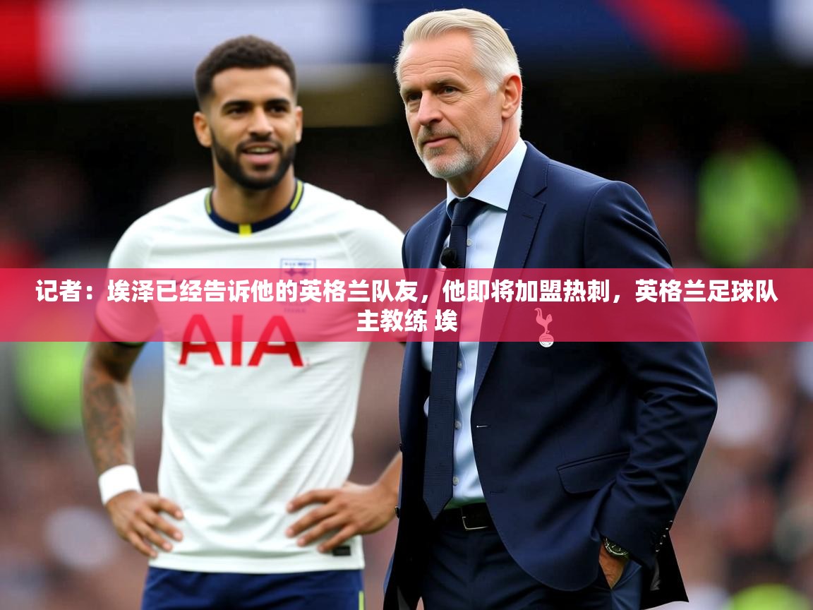 2025爱游戏app记者:埃泽已经告诉他的英格兰队友,他即将加盟热刺,英格兰足球队主教练 埃 第4张